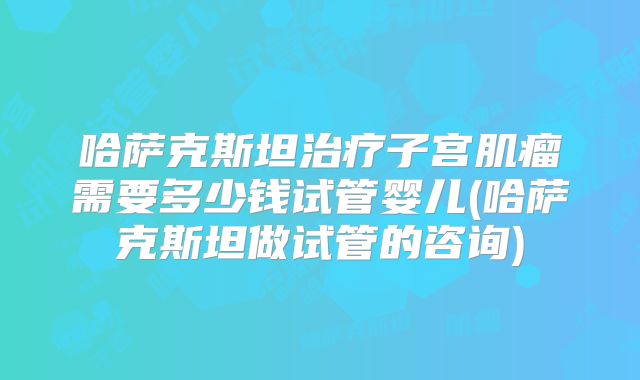 哈萨克斯坦治疗子宫肌瘤需要多少钱试管婴儿(哈萨克斯坦做试管的咨询)