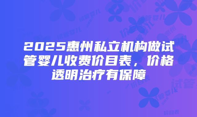 2025惠州私立机构做试管婴儿收费价目表,价格透明治疗有保障