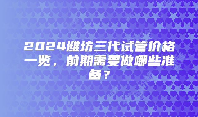 2024潍坊三代试管价格一览,前期需要做哪些准备?