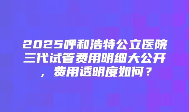 2025呼和浩特公立医院三代试管费用明细大公开，费用透明度如何？