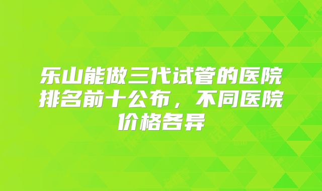 乐山能做三代试管的医院排名前十公布,不同医院价格各异