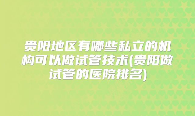 贵阳地区有哪些私立的机构可以做试管技术(贵阳做试管的医院排名)