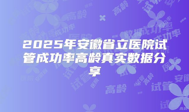 2025年安徽省立医院试管成功率高龄真实数据分享