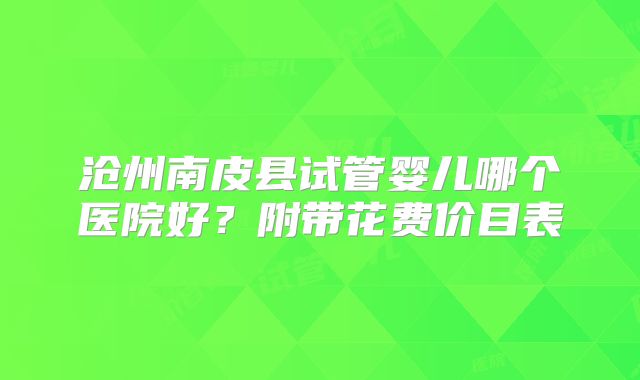 沧州南皮县试管婴儿哪个医院好？附带花费价目表