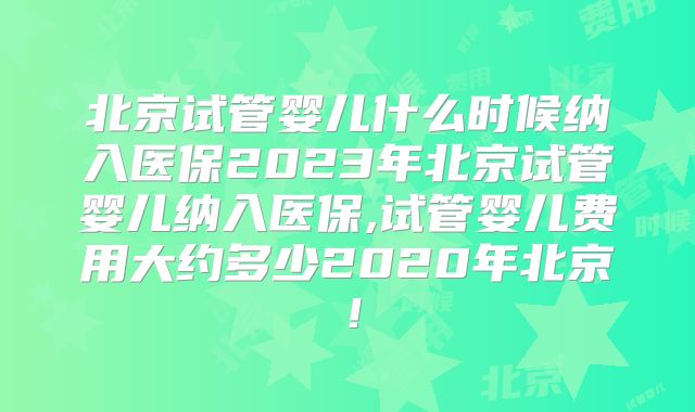 北京试管婴儿什么时候纳入医保2023年北京试管婴儿纳入医保,试管婴儿费用大约多少2020年北京!