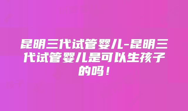 昆明三代试管婴儿-昆明三代试管婴儿是可以生孩子的吗！