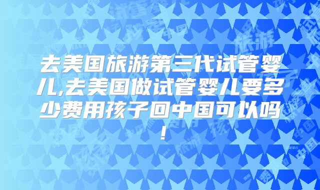 去美国旅游第三代试管婴儿,去美国做试管婴儿要多少费用孩子回中国可以吗！