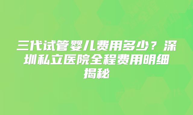三代试管婴儿费用多少？深圳私立医院全程费用明细揭秘