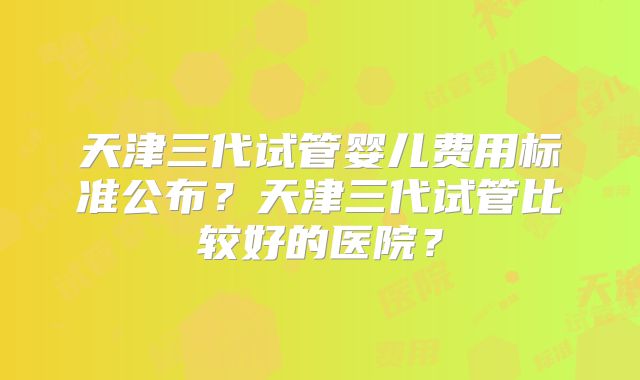 天津三代试管婴儿费用标准公布？天津三代试管比较好的医院？