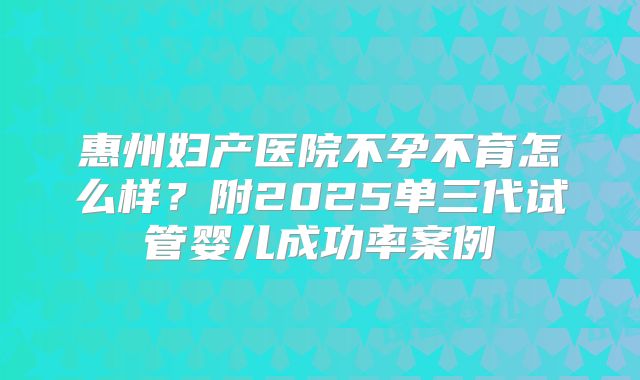 惠州妇产医院不孕不育怎么样?附2025单三代试管婴儿成功率案例