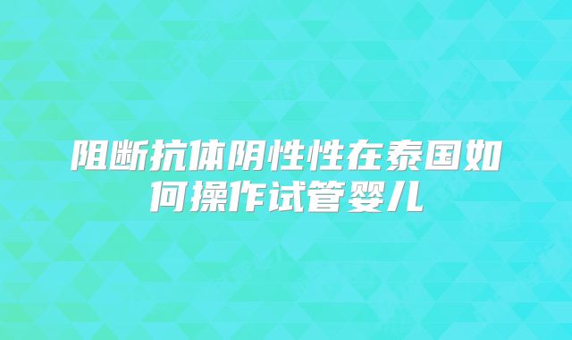 阻断抗体阴性性在泰国如何操作试管婴儿