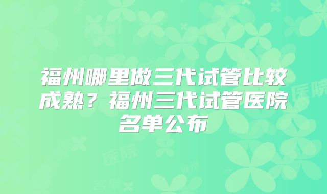 福州哪里做三代试管比较成熟？福州三代试管医院名单公布