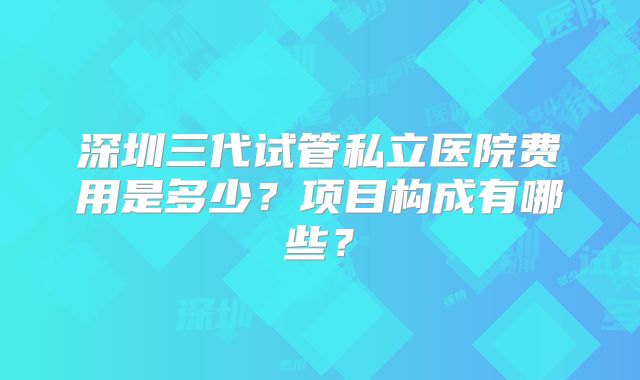 深圳三代试管私立医院费用是多少？项目构成有哪些？
