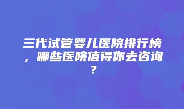 三代试管婴儿医院排行榜,哪些医院值得你去咨询?