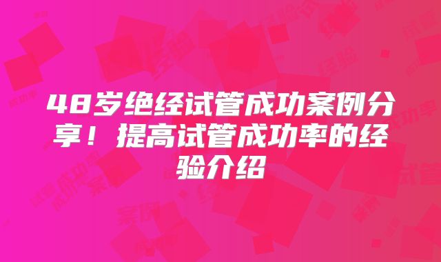 48岁绝经试管成功案例分享！提高试管成功率的经验介绍