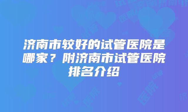 济南市较好的试管医院是哪家？附济南市试管医院排名介绍