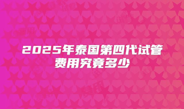 2025年泰国第四代试管费用究竟多少