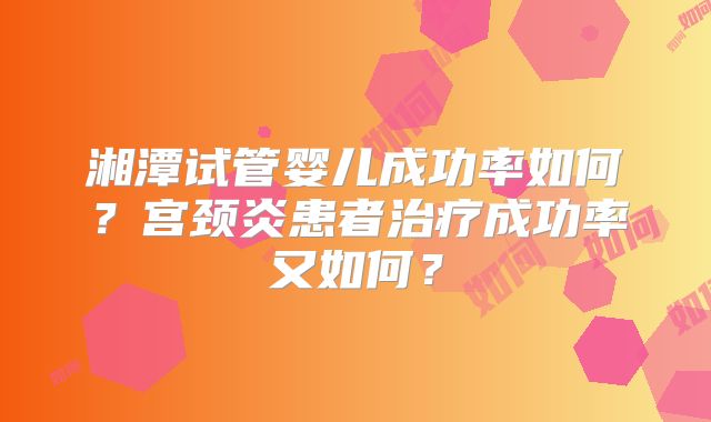 湘潭试管婴儿成功率如何？宫颈炎患者治疗成功率又如何？