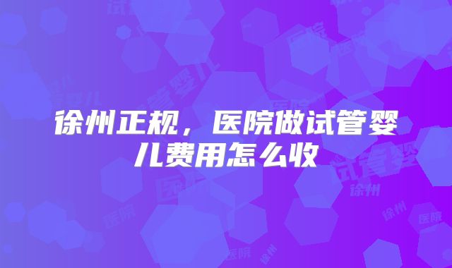 徐州正规，医院做试管婴儿费用怎么收