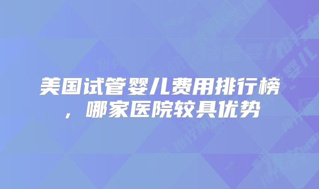 美国试管婴儿费用排行榜，哪家医院较具优势