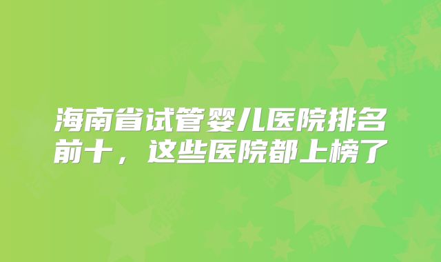 海南省试管婴儿医院排名前十，这些医院都上榜了