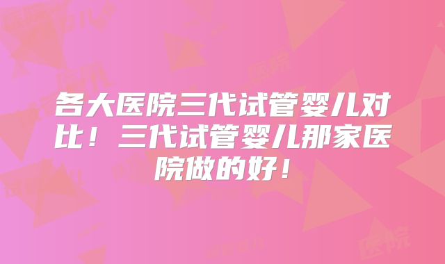 各大医院三代试管婴儿对比！三代试管婴儿那家医院做的好！