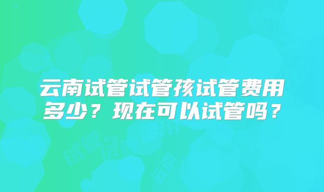 云南试管试管孩试管费用多少？现在可以试管吗？