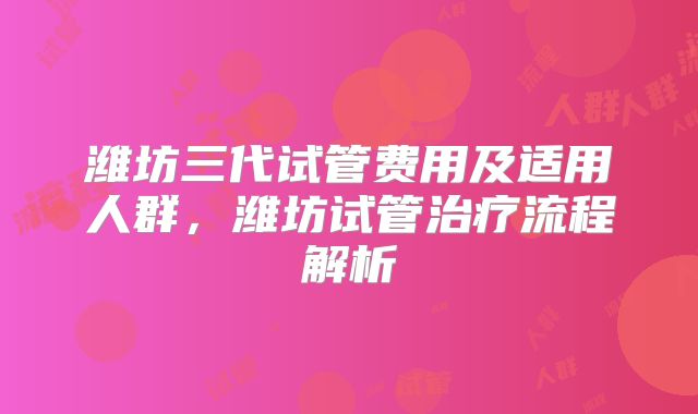 潍坊三代试管费用及适用人群，潍坊试管治疗流程解析