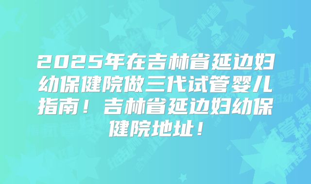 2025年在吉林省延边妇幼保健院做三代试管婴儿指南！吉林省延边妇幼保健院地址！