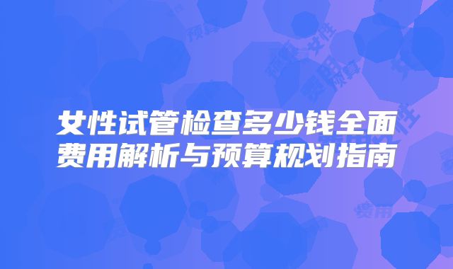 女性试管检查多少钱全面费用解析与预算规划指南