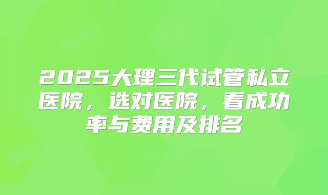 2025大理三代试管私立医院，选对医院，看成功率与费用及排名