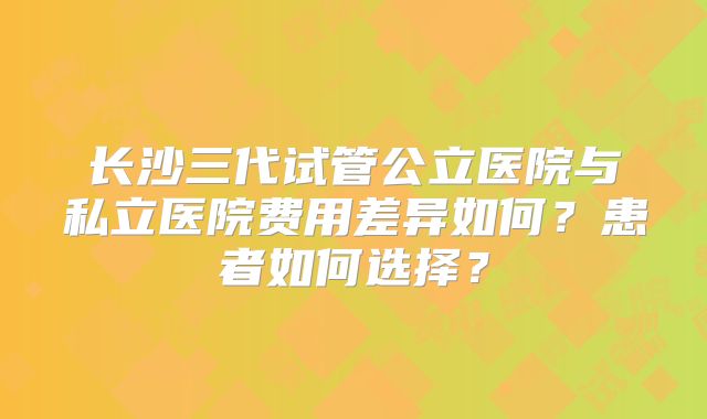长沙三代试管公立医院与私立医院费用差异如何？患者如何选择？