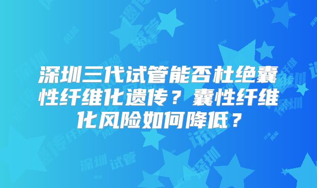 深圳三代试管能否杜绝囊性纤维化遗传？囊性纤维化风险如何降低？