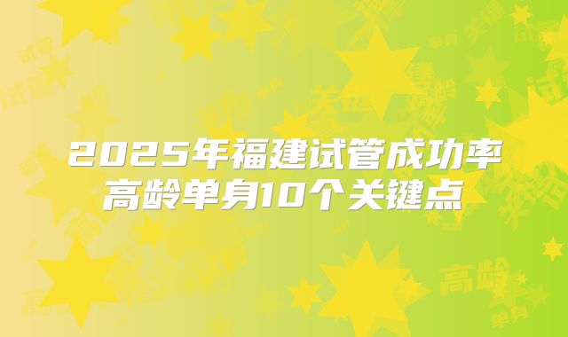 2025年福建试管成功率高龄单身10个关键点