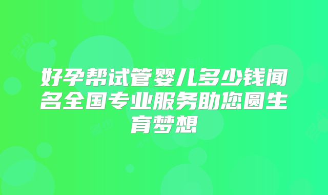 好孕帮试管婴儿多少钱闻名全国专业服务助您圆生育梦想