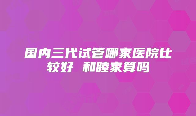 国内三代试管哪家医院比较好 和睦家算吗