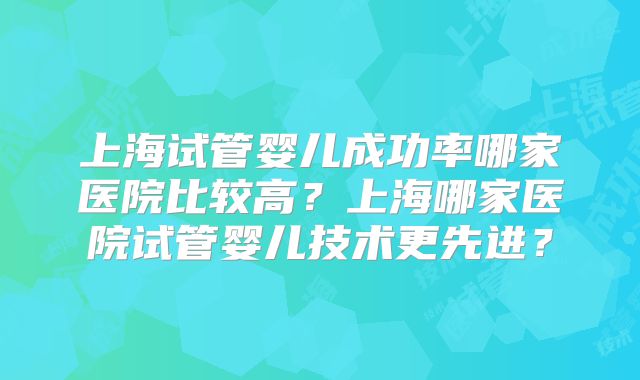 上海试管婴儿成功率哪家医院比较高？上海哪家医院试管婴儿技术更先进？