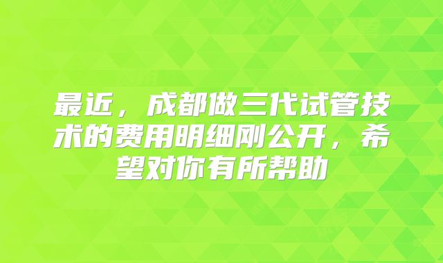 最近，成都做三代试管技术的费用明细刚公开，希望对你有所帮助