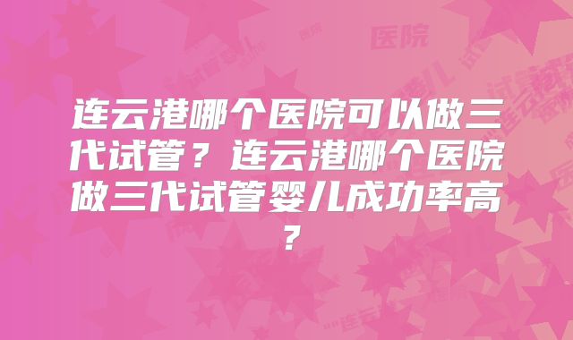 连云港哪个医院可以做三代试管？连云港哪个医院做三代试管婴儿成功率高？