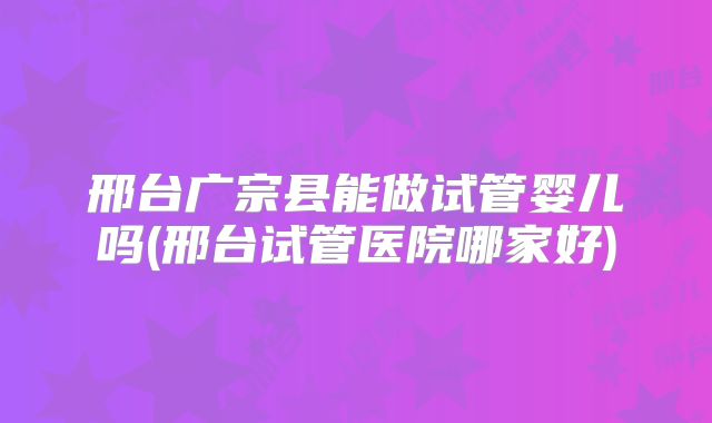 邢台广宗县能做试管婴儿吗(邢台试管医院哪家好)