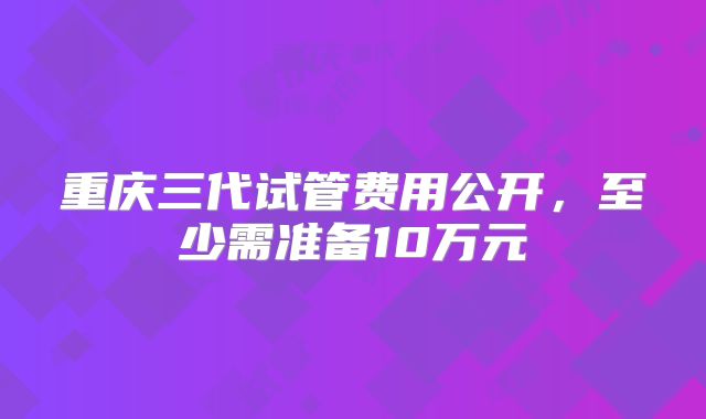 重庆三代试管费用公开,至少需准备10万元
