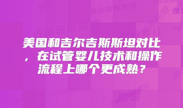 美国和吉尔吉斯斯坦对比,在试管婴儿技术和操作流程上哪个更成熟?