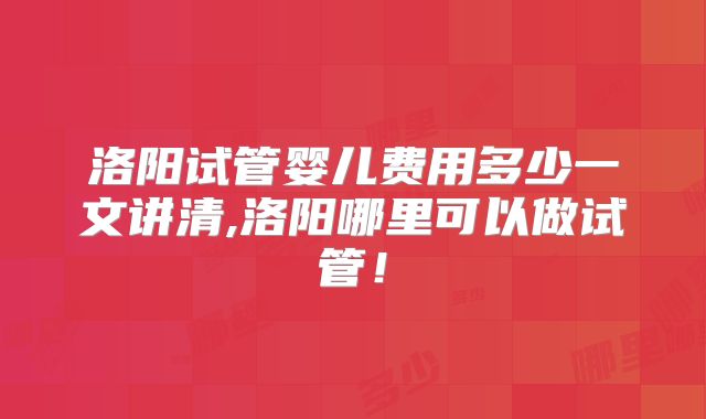 洛阳试管婴儿费用多少一文讲清,洛阳哪里可以做试管！