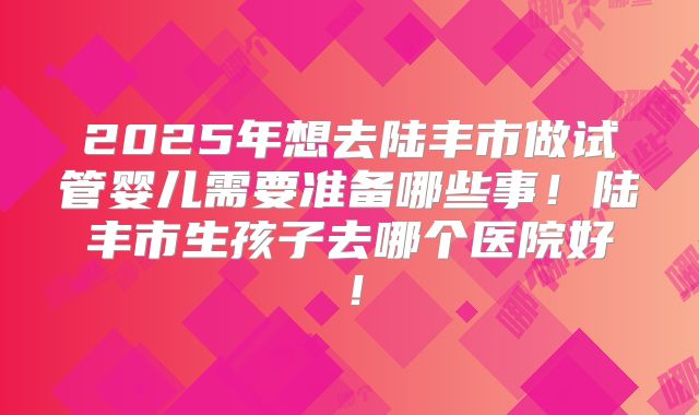 2025年想去陆丰市做试管婴儿需要准备哪些事！陆丰市生孩子去哪个医院好！
