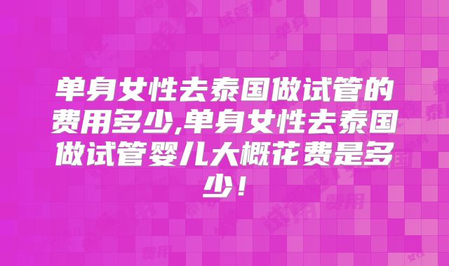 单身女性去泰国做试管的费用多少,单身女性去泰国做试管婴儿大概花费是多少!