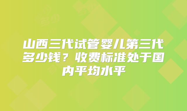 山西三代试管婴儿第三代多少钱？收费标准处于国内平均水平