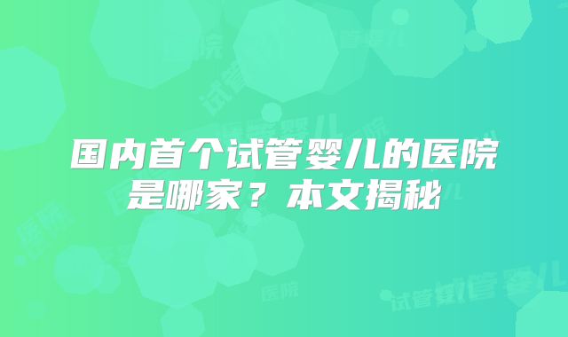国内首个试管婴儿的医院是哪家？本文揭秘