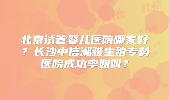 北京试管婴儿医院哪家好？长沙中信湘雅生殖专科医院成功率如何？