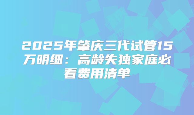 2025年肇庆三代试管15万明细：高龄失独家庭必看费用清单