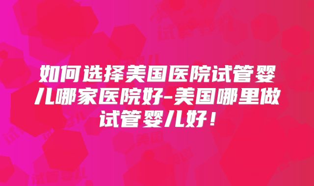 如何选择美国医院试管婴儿哪家医院好-美国哪里做试管婴儿好！